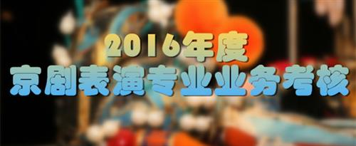 逼逼喷水操逼视频国家京剧院2016年度京剧表演专业业务考...